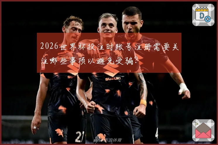 2026世界杯投注时账号注册需要关注哪些事项以避免受骗?